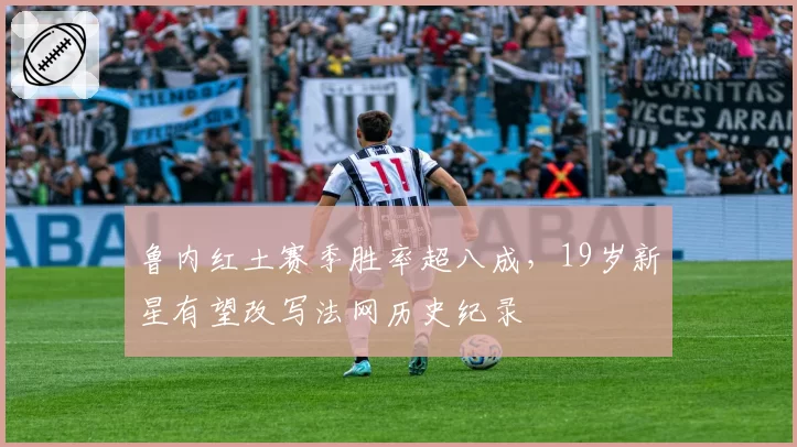 鲁内红土赛季胜率超八成，19岁新星有望改写法网历史纪录
