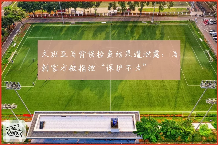 文班亚马背伤检查结果遭泄露，马刺官方被指控“保护不力”