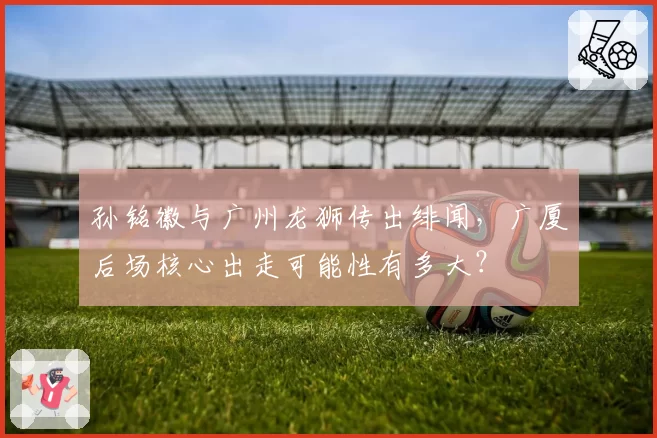 孙铭徽与广州龙狮传出绯闻，广厦后场核心出走可能性有多大？