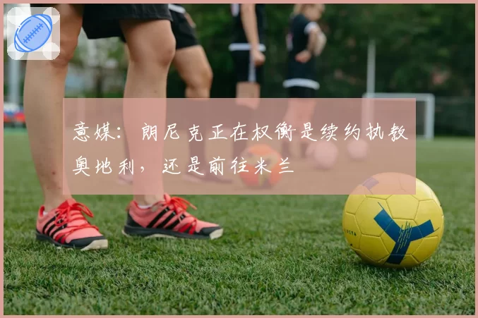 意媒：朗尼克正在权衡是续约执教奥地利，还是前往米兰