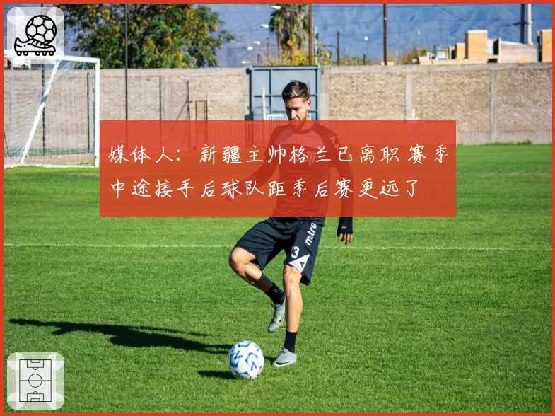 媒体人:新疆主帅格兰已离职 赛季中途接手后球队距季后赛更远了