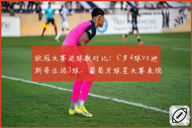 欧冠决赛进球数对比：C罗4球vs迪斯蒂法诺3球，葡萄牙球星决赛表现更抢眼