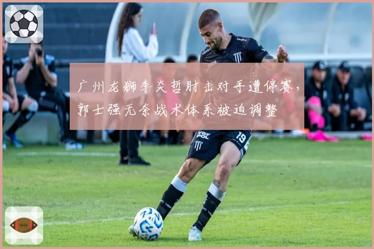 广州龙狮李炎哲肘击对手遭停赛，郭士强无奈战术体系被迫调整