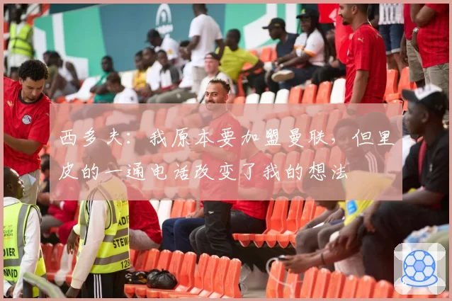 西多夫：我原本要加盟曼联，但里皮的一通电话改变了我的想法