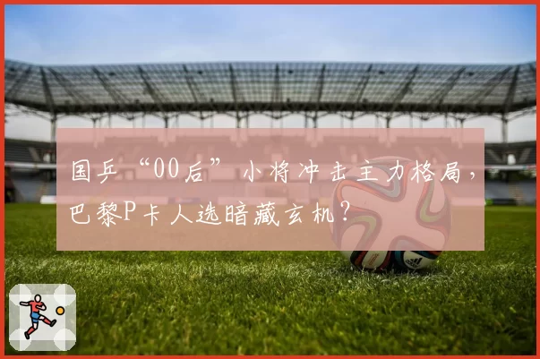 国乒“00后”小将冲击主力格局，巴黎P卡人选暗藏玄机？