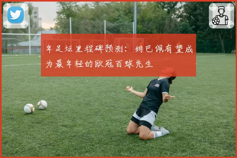 年足坛里程碑预测：姆巴佩有望成为最年轻的欧冠百球先生