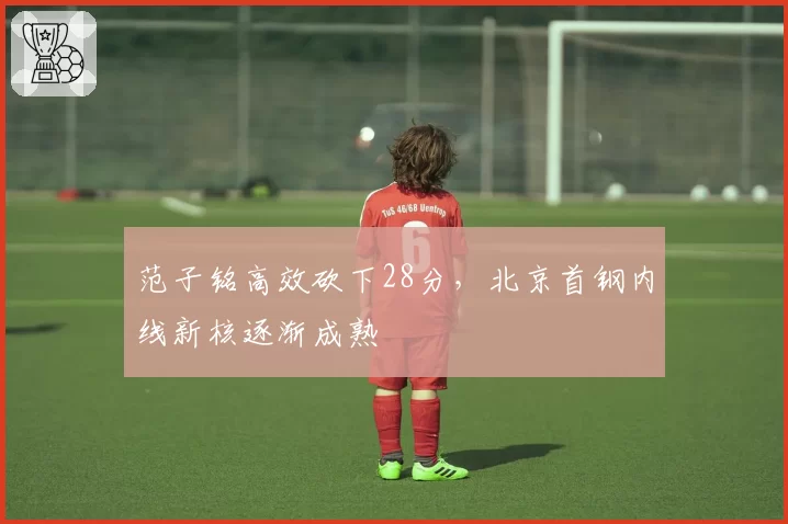 范子铭高效砍下28分，北京首钢内线新核逐渐成熟