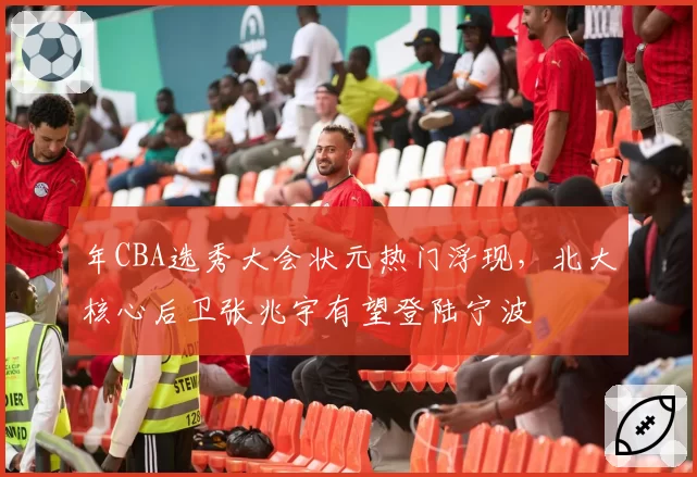 年CBA选秀大会状元热门浮现,北大核心后卫张兆宇有望登陆宁波