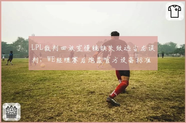 LPL裁判回放室慢镜缺失致远古龙误判，WE经理赛后炮轰官方设备标准