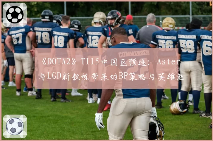 《DOTA2》TI15中国区预选：Aster与LGD新教练带来的BP策略与英雄池变化