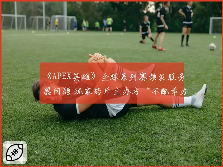 《APEX英雄》全球系列赛频发服务器问题 玩家怒斥主办方“不配举办大赛”