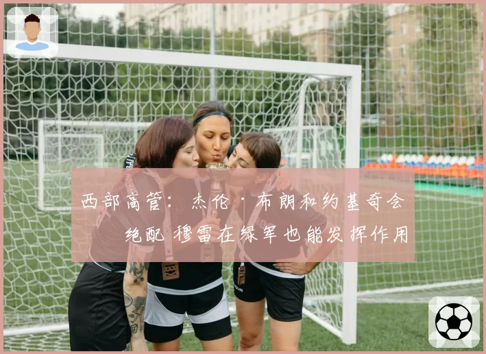 西部高管：杰伦·布朗和约基奇会是绝配 穆雷在绿军也能发挥作用