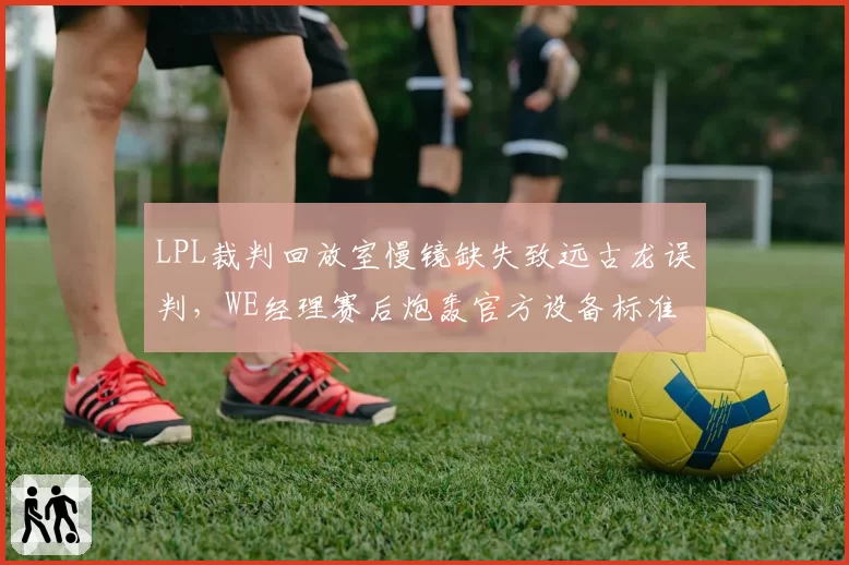 LPL裁判回放室慢镜缺失致远古龙误判，WE经理赛后炮轰官方设备标准