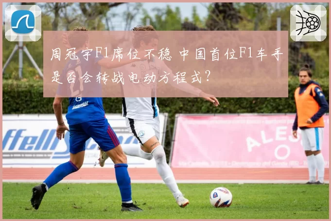 周冠宇F1席位不稳 中国首位F1车手是否会转战电动方程式?