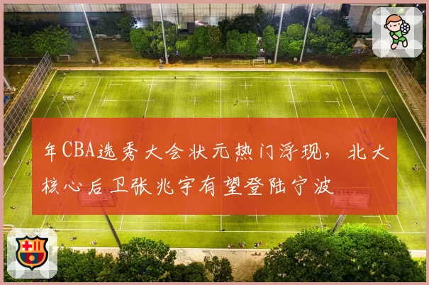 年CBA选秀大会状元热门浮现,北大核心后卫张兆宇有望登陆宁波
