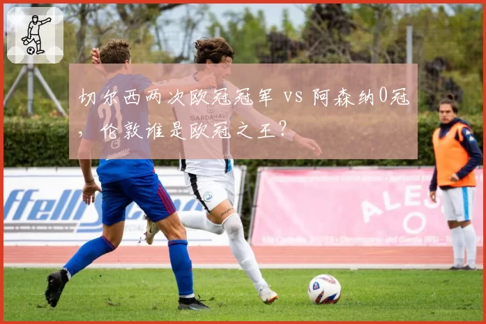 切尔西两次欧冠冠军 vs 阿森纳0冠，伦敦谁是欧冠之王？