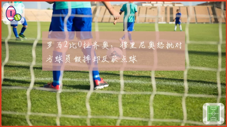 罗马2比0拉齐奥，穆里尼奥怒批对方球员假摔却反获点球