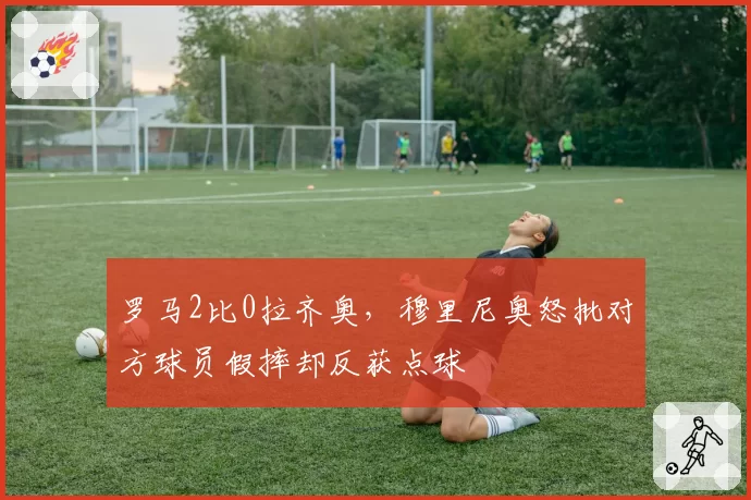 罗马2比0拉齐奥，穆里尼奥怒批对方球员假摔却反获点球