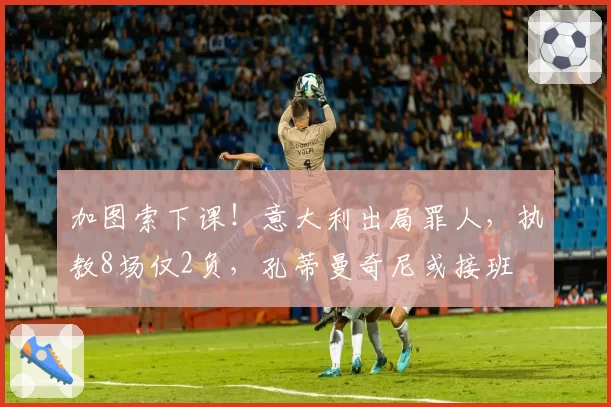 加图索下课！意大利出局罪人，执教8场仅2负，孔蒂曼奇尼或接班