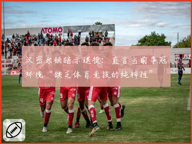 汉密尔顿暗示退役：直言当前争冠环境“缺乏体育竞技的纯粹性”