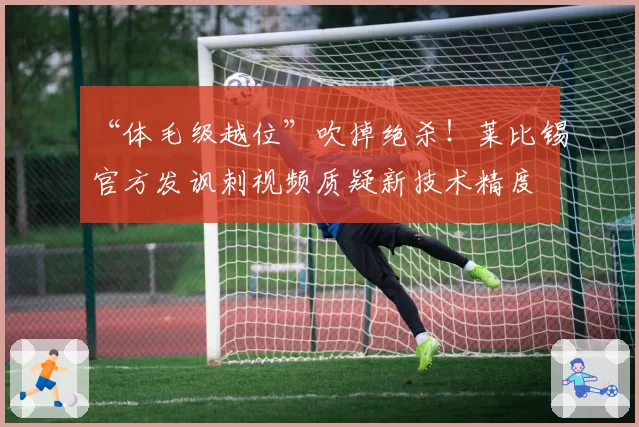 “体毛级越位”吹掉绝杀！莱比锡官方发讽刺视频质疑新技术精度