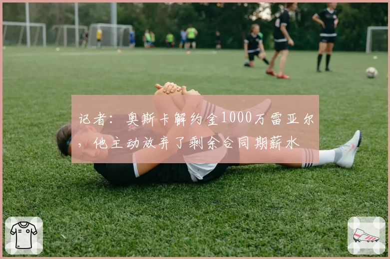 记者：奥斯卡解约金1000万雷亚尔，他主动放弃了剩余合同期薪水