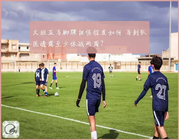 文班亚马脚踝扭伤程度如何 马刺队医透露至少休战两周？