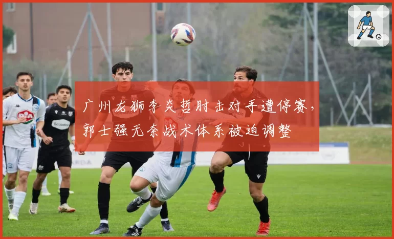 广州龙狮李炎哲肘击对手遭停赛，郭士强无奈战术体系被迫调整