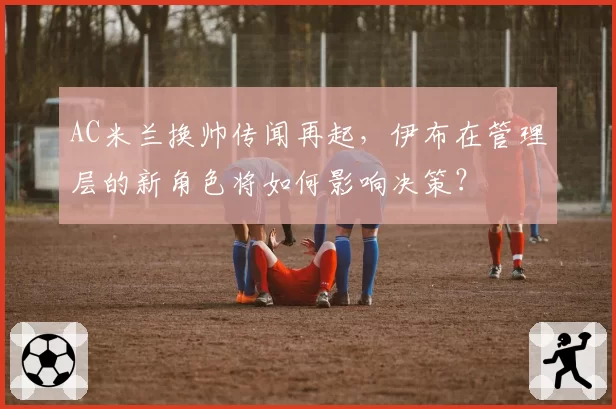 AC米兰换帅传闻再起，伊布在管理层的新角色将如何影响决策？