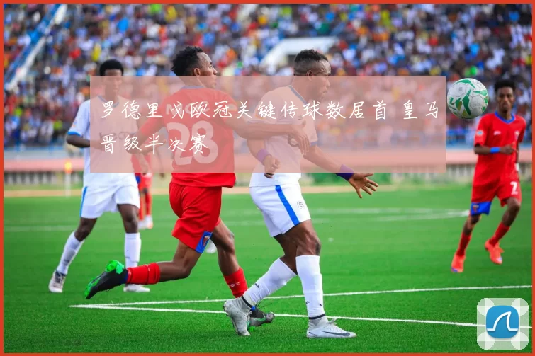罗德里戈欧冠关键传球数居首 皇马晋级半决赛