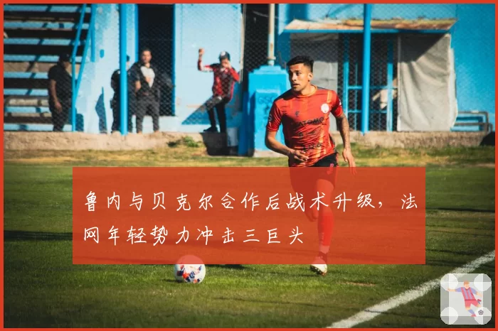鲁内与贝克尔合作后战术升级，法网年轻势力冲击三巨头
