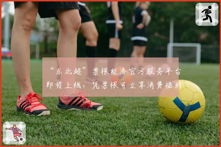 “东北超”票根经济官方服务平台即将上线，凭票根可立享消费福利
