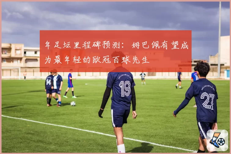 年足坛里程碑预测:姆巴佩有望成为最年轻的欧冠百球先生