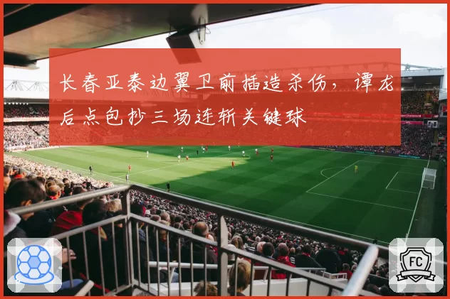 长春亚泰边翼卫前插造杀伤，谭龙后点包抄三场连斩关键球