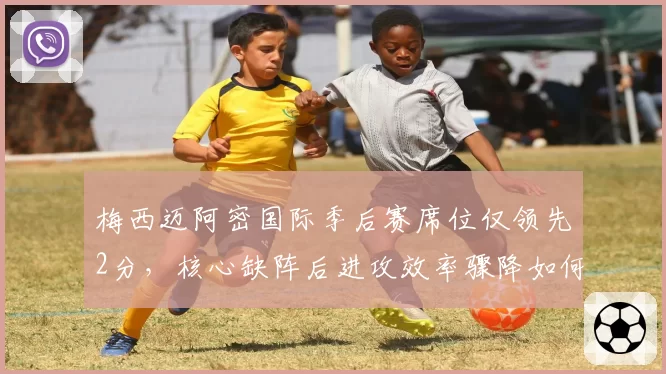 梅西迈阿密国际季后赛席位仅领先2分，核心缺阵后进攻效率骤降如何自救？