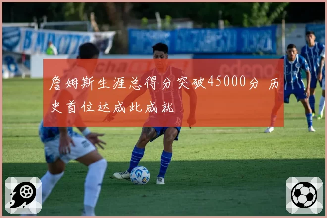 詹姆斯生涯总得分突破45000分 历史首位达成此成就