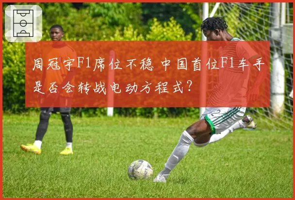 周冠宇F1席位不稳 中国首位F1车手是否会转战电动方程式?