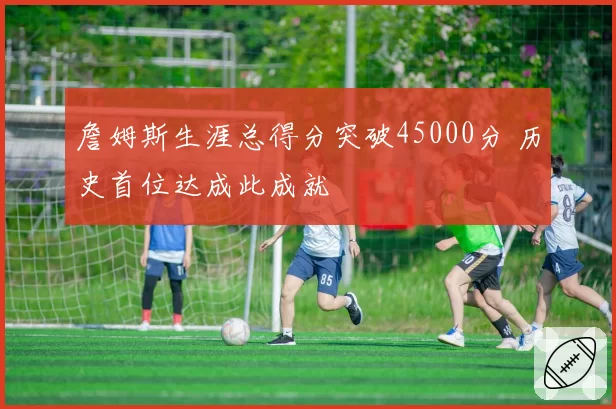 詹姆斯生涯总得分突破45000分 历史首位达成此成就
