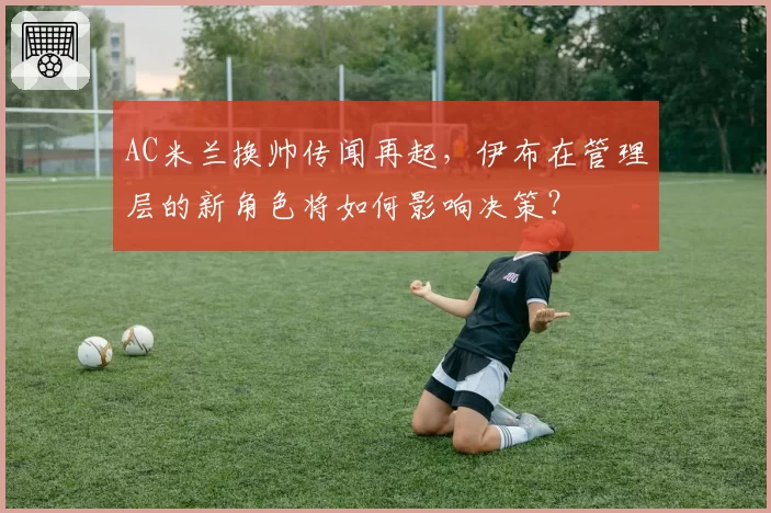 AC米兰换帅传闻再起，伊布在管理层的新角色将如何影响决策？