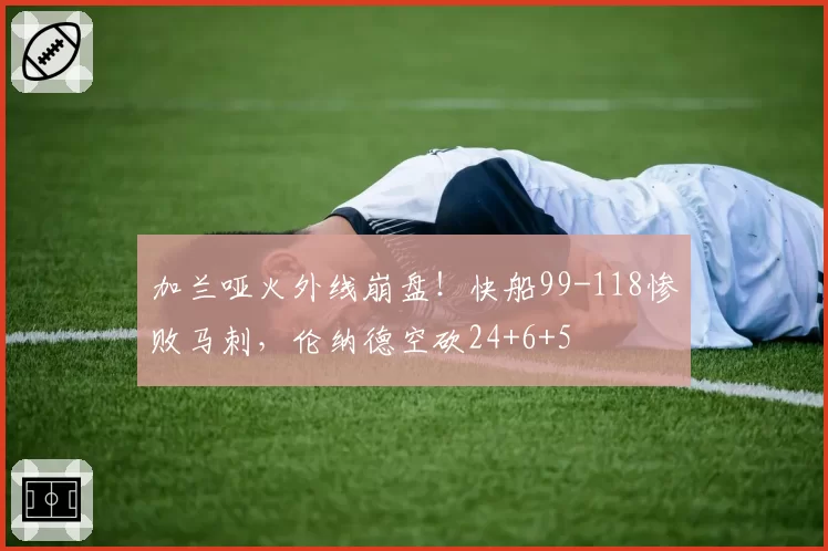 加兰哑火外线崩盘！快船99-118惨败马刺，伦纳德空砍24+6+5