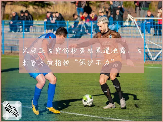 文班亚马背伤检查结果遭泄露，马刺官方被指控“保护不力”