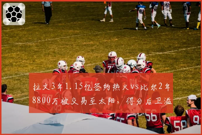 拉文3年1.15亿签约热火vs比尔2年8800万被交易至太阳,得分后卫溢价合同大挪移