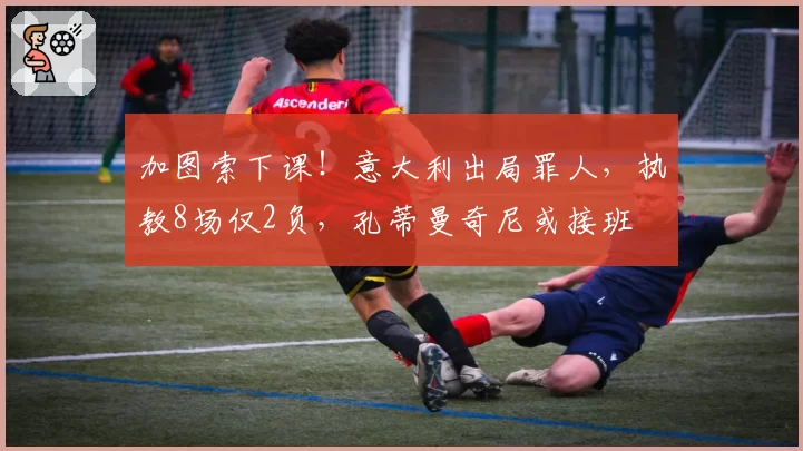 加图索下课!意大利出局罪人,执教8场仅2负,孔蒂曼奇尼或接班