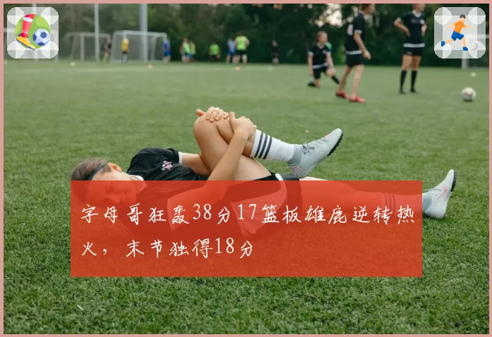 字母哥狂轰38分17篮板雄鹿逆转热火，末节独得18分