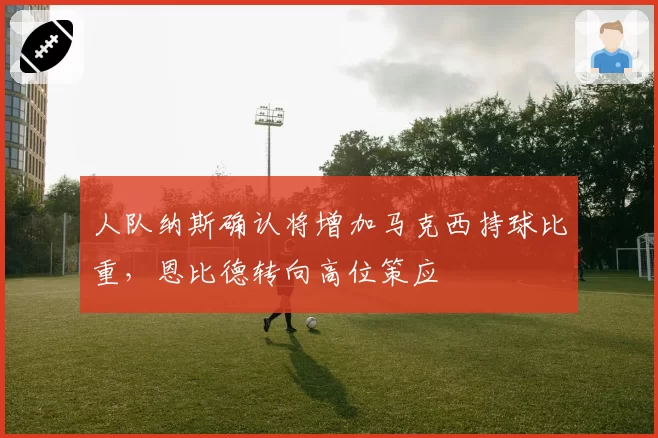 人队纳斯确认将增加马克西持球比重，恩比德转向高位策应