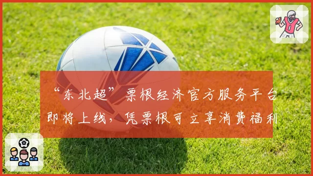 “东北超”票根经济官方服务平台即将上线，凭票根可立享消费福利