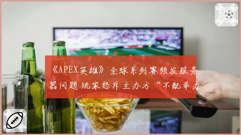《APEX英雄》全球系列赛频发服务器问题 玩家怒斥主办方“不配举办大赛”
