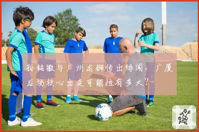 孙铭徽与广州龙狮传出绯闻，广厦后场核心出走可能性有多大？