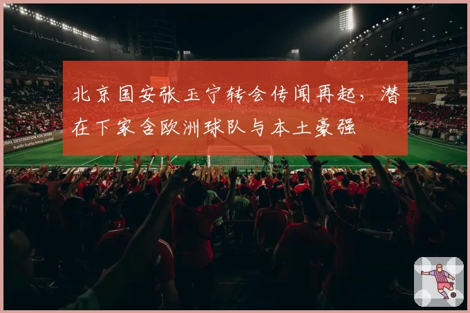 北京国安张玉宁转会传闻再起，潜在下家含欧洲球队与本土豪强