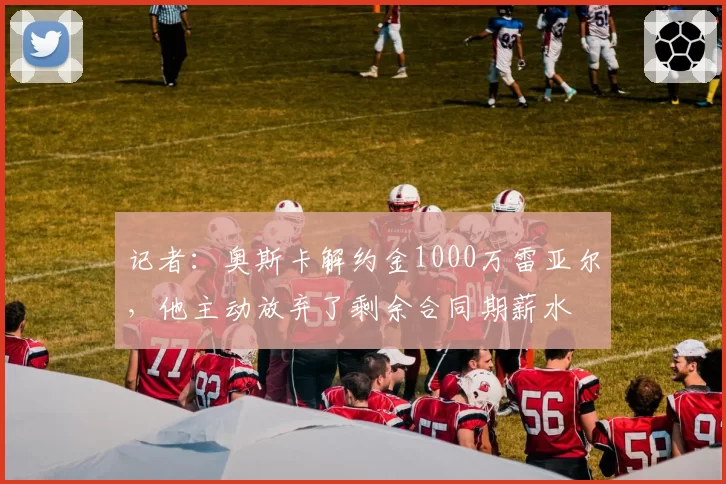 记者：奥斯卡解约金1000万雷亚尔，他主动放弃了剩余合同期薪水